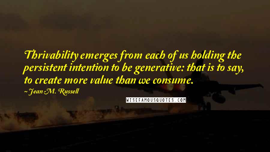 Jean M. Russell Quotes: Thrivability emerges from each of us holding the persistent intention to be generative: that is to say, to create more value than we consume.