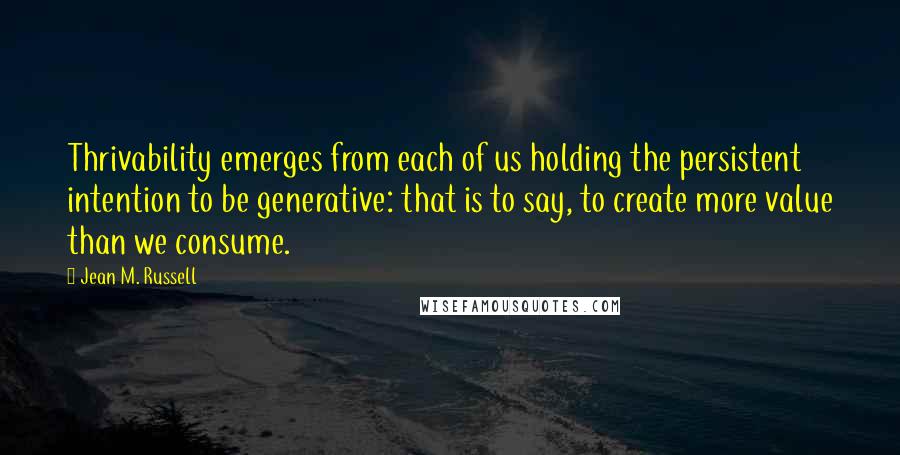 Jean M. Russell Quotes: Thrivability emerges from each of us holding the persistent intention to be generative: that is to say, to create more value than we consume.