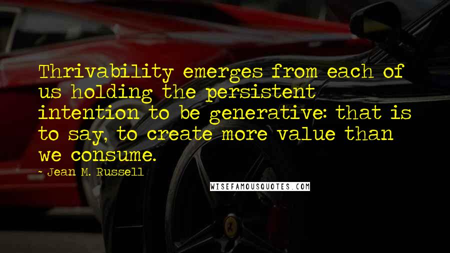 Jean M. Russell Quotes: Thrivability emerges from each of us holding the persistent intention to be generative: that is to say, to create more value than we consume.