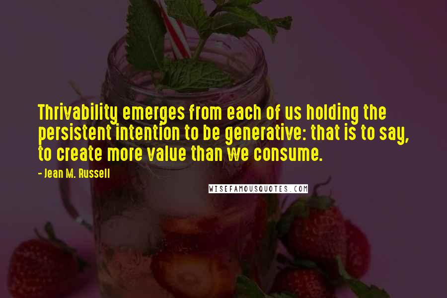 Jean M. Russell Quotes: Thrivability emerges from each of us holding the persistent intention to be generative: that is to say, to create more value than we consume.