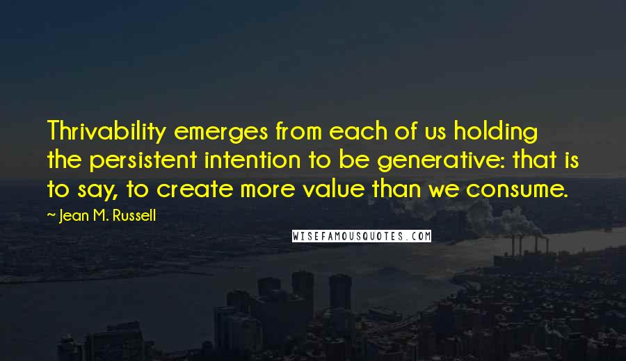 Jean M. Russell Quotes: Thrivability emerges from each of us holding the persistent intention to be generative: that is to say, to create more value than we consume.