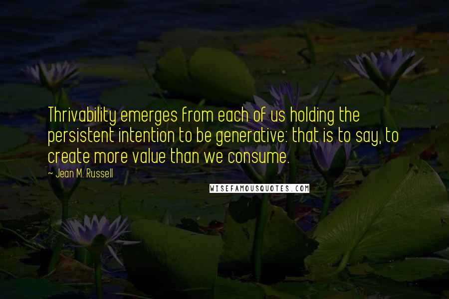 Jean M. Russell Quotes: Thrivability emerges from each of us holding the persistent intention to be generative: that is to say, to create more value than we consume.