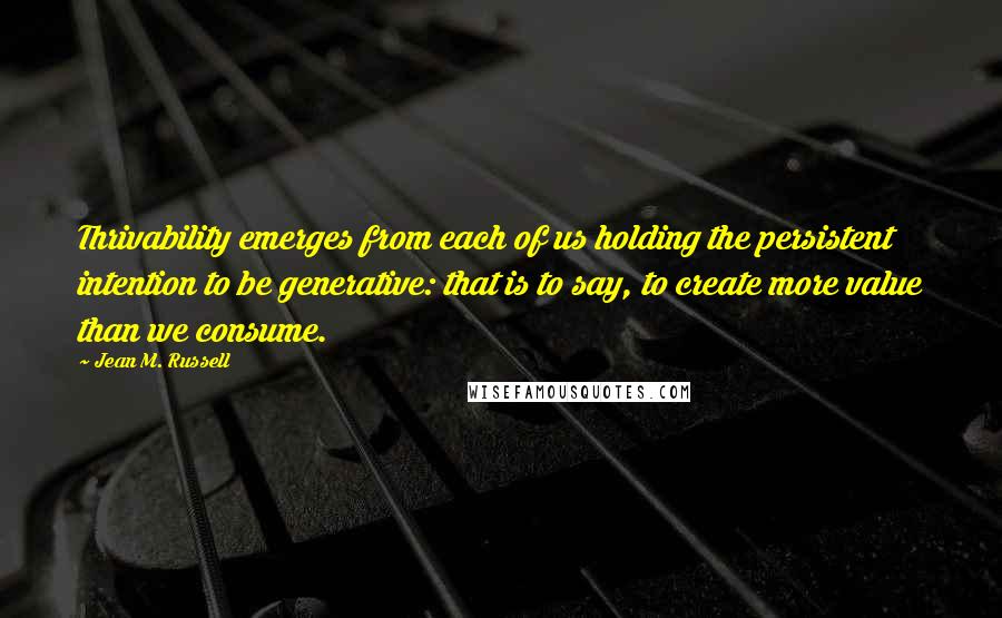 Jean M. Russell Quotes: Thrivability emerges from each of us holding the persistent intention to be generative: that is to say, to create more value than we consume.