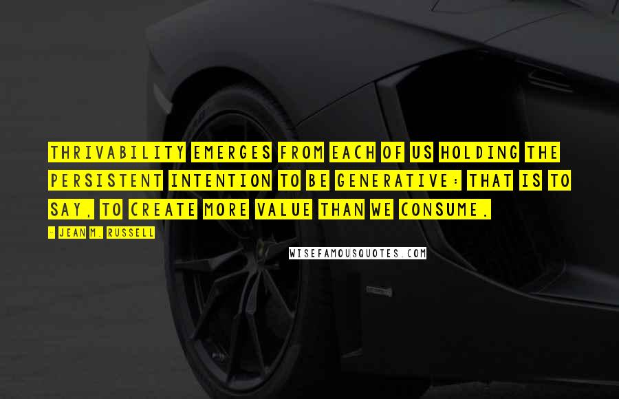 Jean M. Russell Quotes: Thrivability emerges from each of us holding the persistent intention to be generative: that is to say, to create more value than we consume.