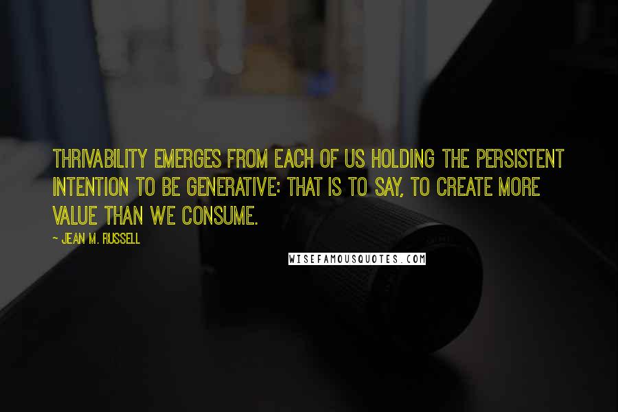 Jean M. Russell Quotes: Thrivability emerges from each of us holding the persistent intention to be generative: that is to say, to create more value than we consume.