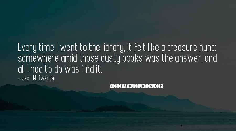Jean M. Twenge Quotes: Every time I went to the library, it felt like a treasure hunt: somewhere amid those dusty books was the answer, and all I had to do was find it.