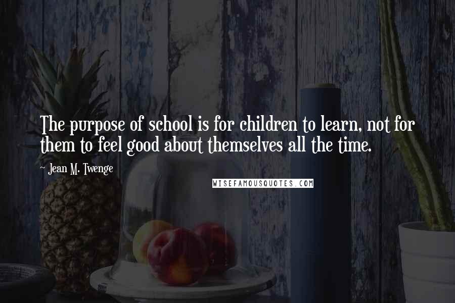 Jean M. Twenge Quotes: The purpose of school is for children to learn, not for them to feel good about themselves all the time.