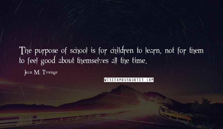 Jean M. Twenge Quotes: The purpose of school is for children to learn, not for them to feel good about themselves all the time.
