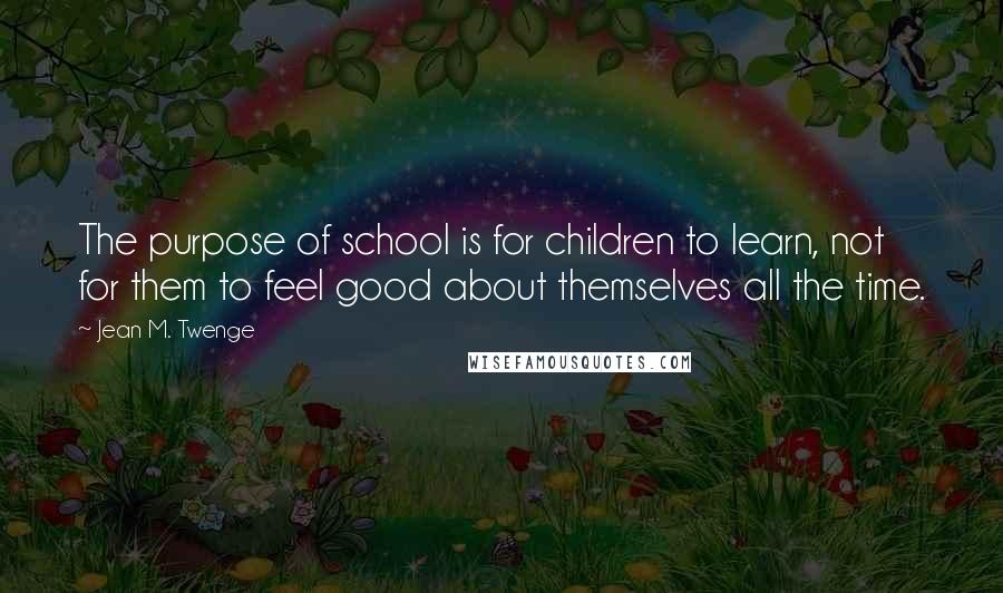 Jean M. Twenge Quotes: The purpose of school is for children to learn, not for them to feel good about themselves all the time.