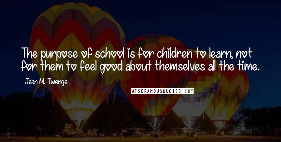 Jean M. Twenge Quotes: The purpose of school is for children to learn, not for them to feel good about themselves all the time.