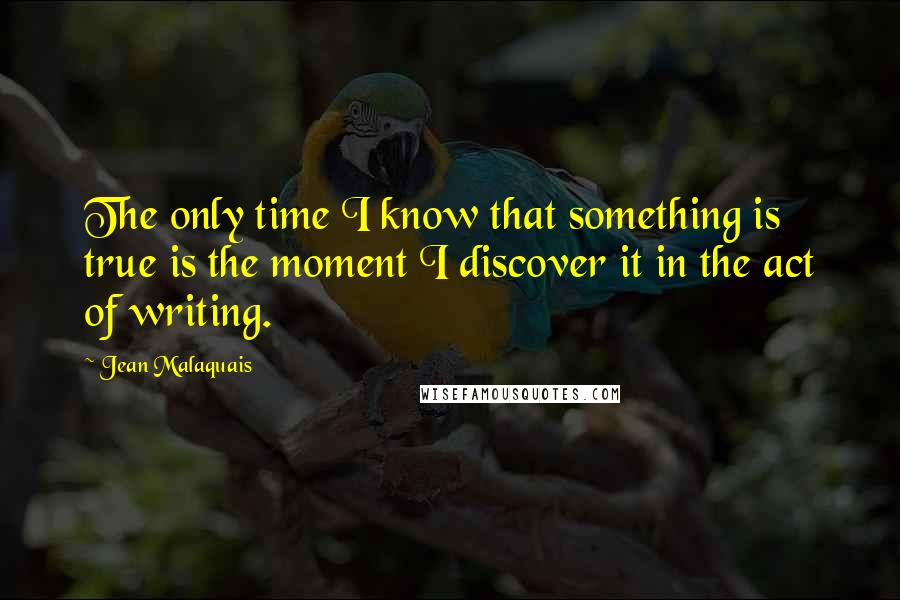 Jean Malaquais Quotes: The only time I know that something is true is the moment I discover it in the act of writing.