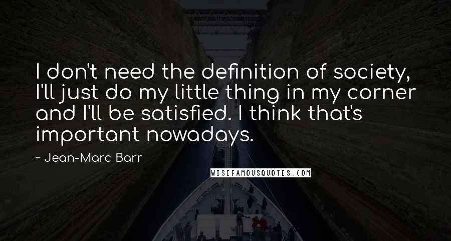 Jean-Marc Barr Quotes: I don't need the definition of society, I'll just do my little thing in my corner and I'll be satisfied. I think that's important nowadays.