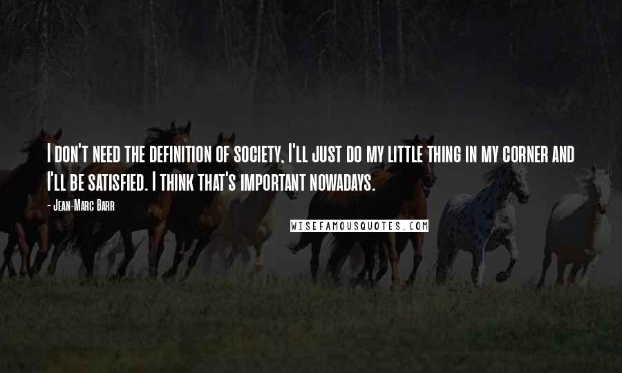 Jean-Marc Barr Quotes: I don't need the definition of society, I'll just do my little thing in my corner and I'll be satisfied. I think that's important nowadays.