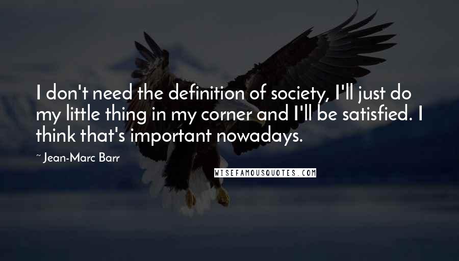 Jean-Marc Barr Quotes: I don't need the definition of society, I'll just do my little thing in my corner and I'll be satisfied. I think that's important nowadays.