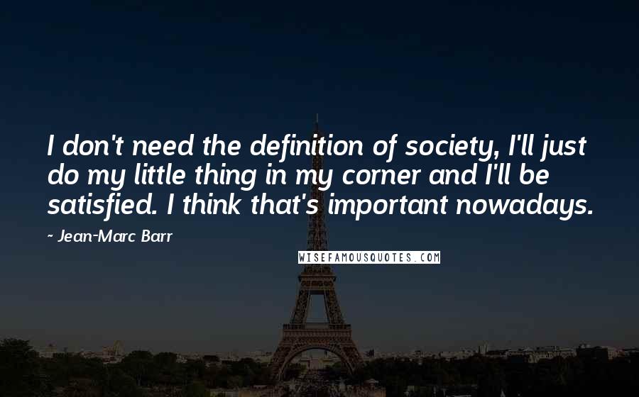Jean-Marc Barr Quotes: I don't need the definition of society, I'll just do my little thing in my corner and I'll be satisfied. I think that's important nowadays.