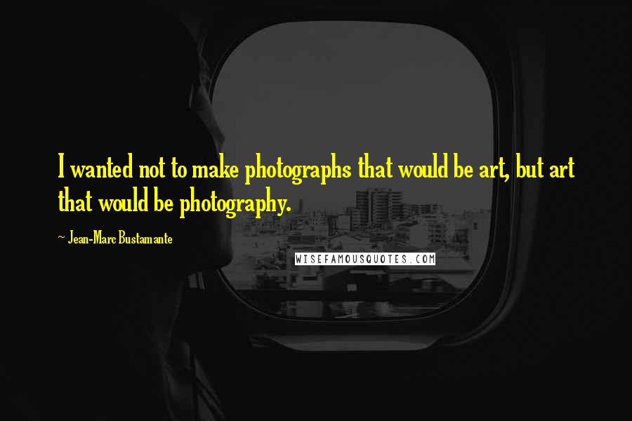 Jean-Marc Bustamante Quotes: I wanted not to make photographs that would be art, but art that would be photography.