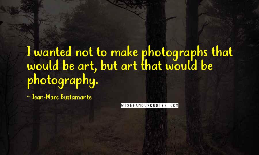 Jean-Marc Bustamante Quotes: I wanted not to make photographs that would be art, but art that would be photography.