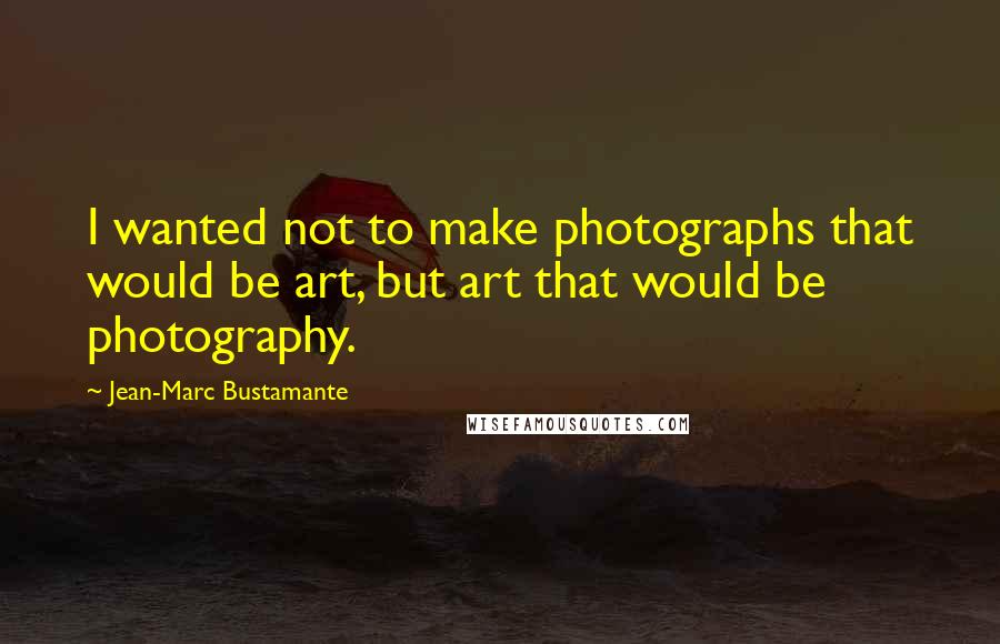 Jean-Marc Bustamante Quotes: I wanted not to make photographs that would be art, but art that would be photography.