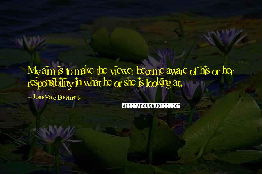 Jean-Marc Bustamante Quotes: My aim is to make the viewer become aware of his or her responsibility in what he or she is looking at.