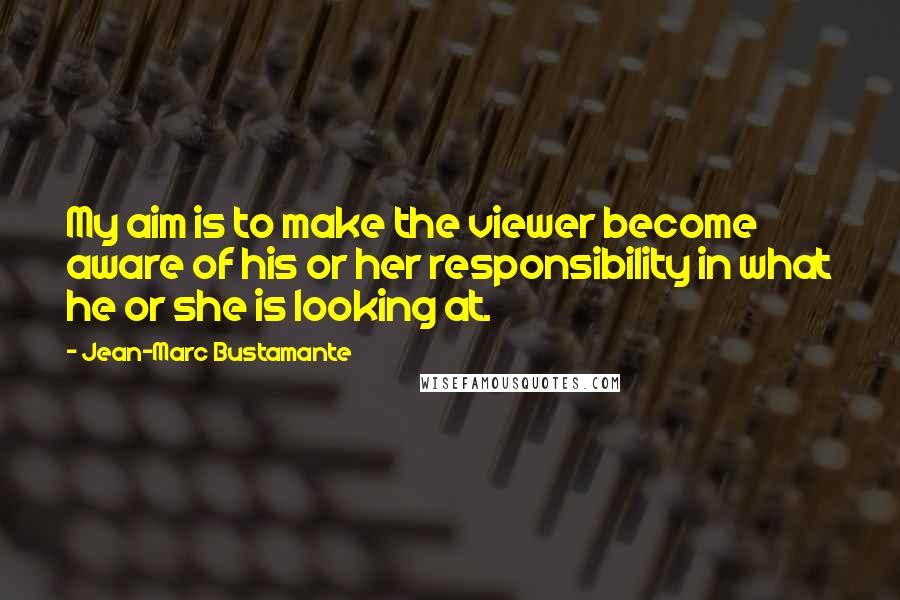 Jean-Marc Bustamante Quotes: My aim is to make the viewer become aware of his or her responsibility in what he or she is looking at.