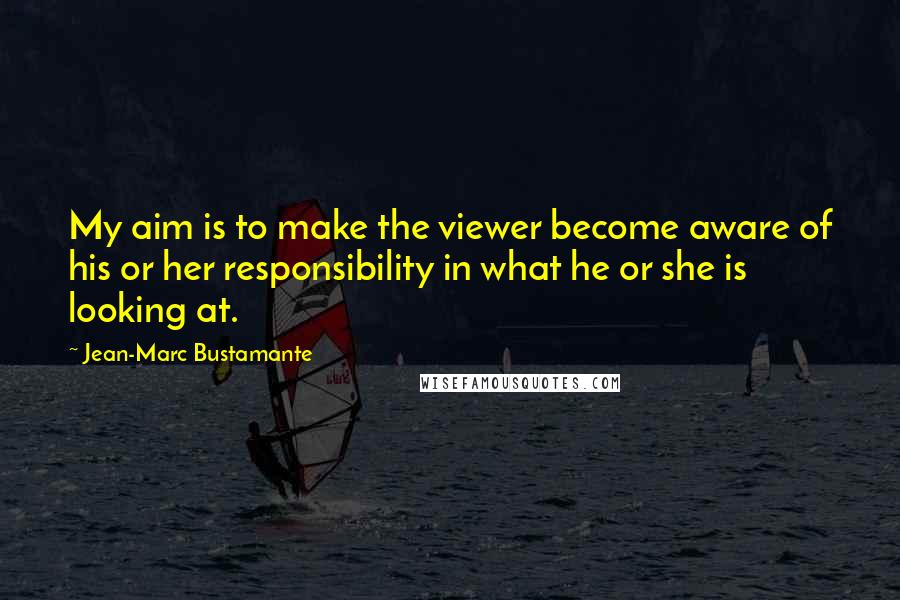 Jean-Marc Bustamante Quotes: My aim is to make the viewer become aware of his or her responsibility in what he or she is looking at.