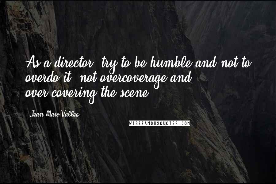 Jean-Marc Vallee Quotes: As a director, try to be humble and not to overdo it, not overcoverage and over-covering the scene.