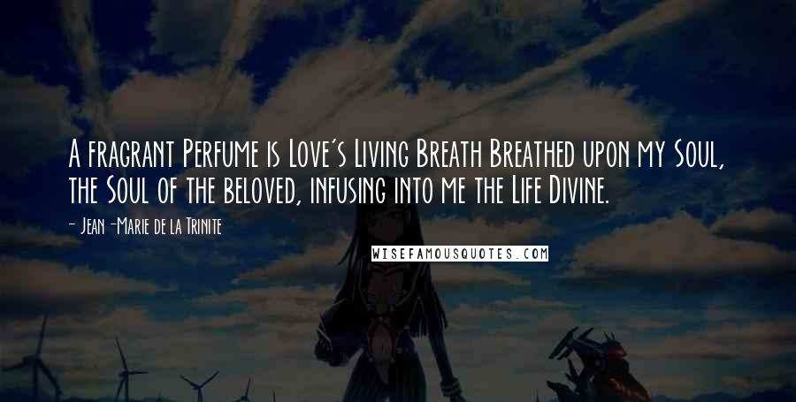 Jean-Marie De La Trinite Quotes: A fragrant Perfume is Love's Living Breath Breathed upon my Soul, the Soul of the beloved, infusing into me the Life Divine.