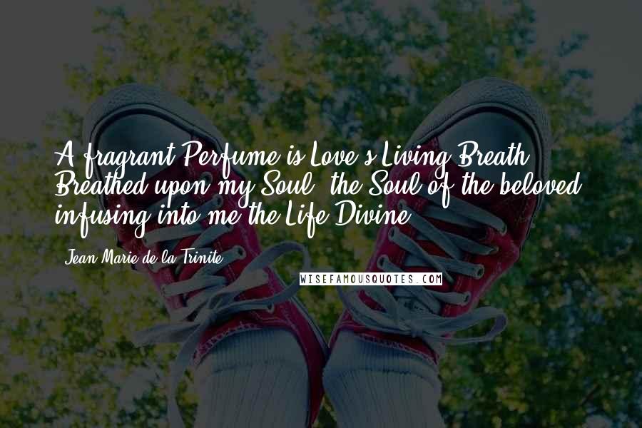 Jean-Marie De La Trinite Quotes: A fragrant Perfume is Love's Living Breath Breathed upon my Soul, the Soul of the beloved, infusing into me the Life Divine.