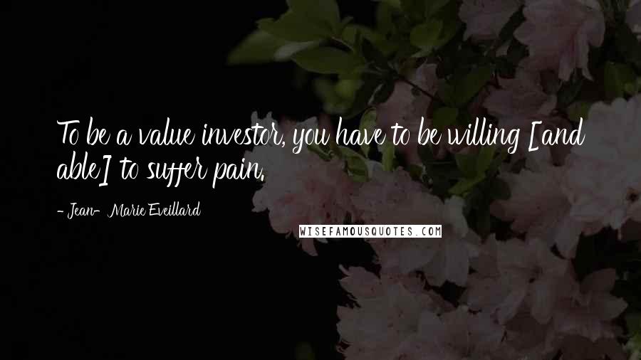 Jean-Marie Eveillard Quotes: To be a value investor, you have to be willing [and able] to suffer pain.