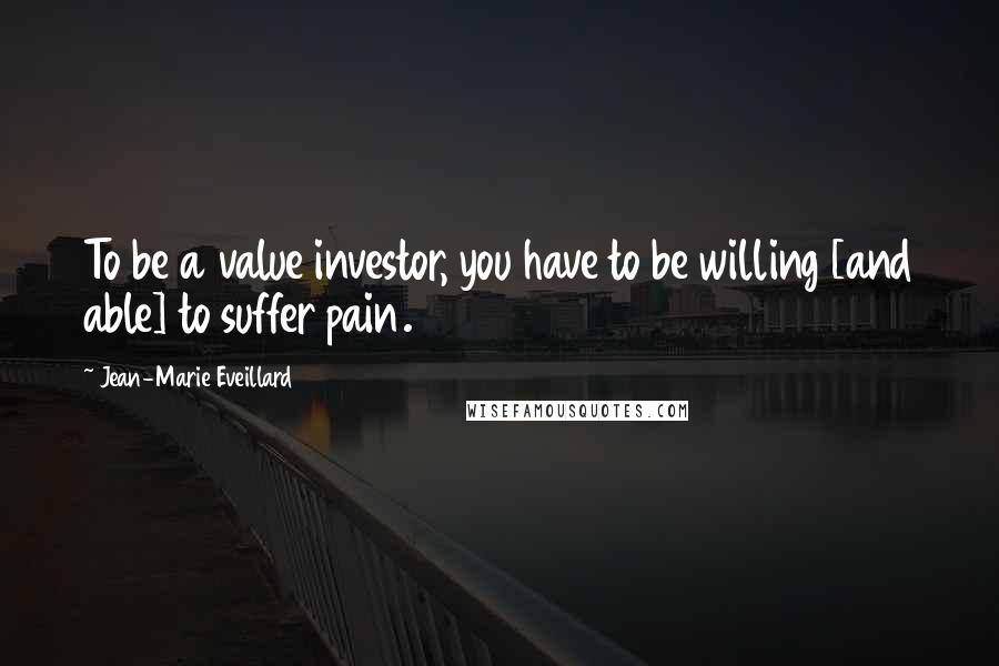 Jean-Marie Eveillard Quotes: To be a value investor, you have to be willing [and able] to suffer pain.