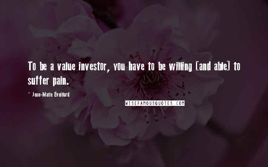 Jean-Marie Eveillard Quotes: To be a value investor, you have to be willing [and able] to suffer pain.