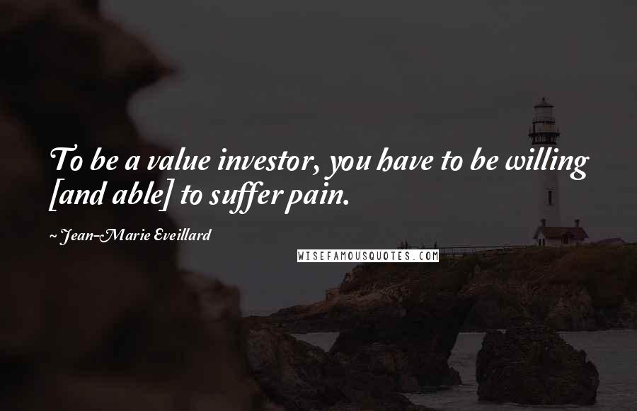 Jean-Marie Eveillard Quotes: To be a value investor, you have to be willing [and able] to suffer pain.