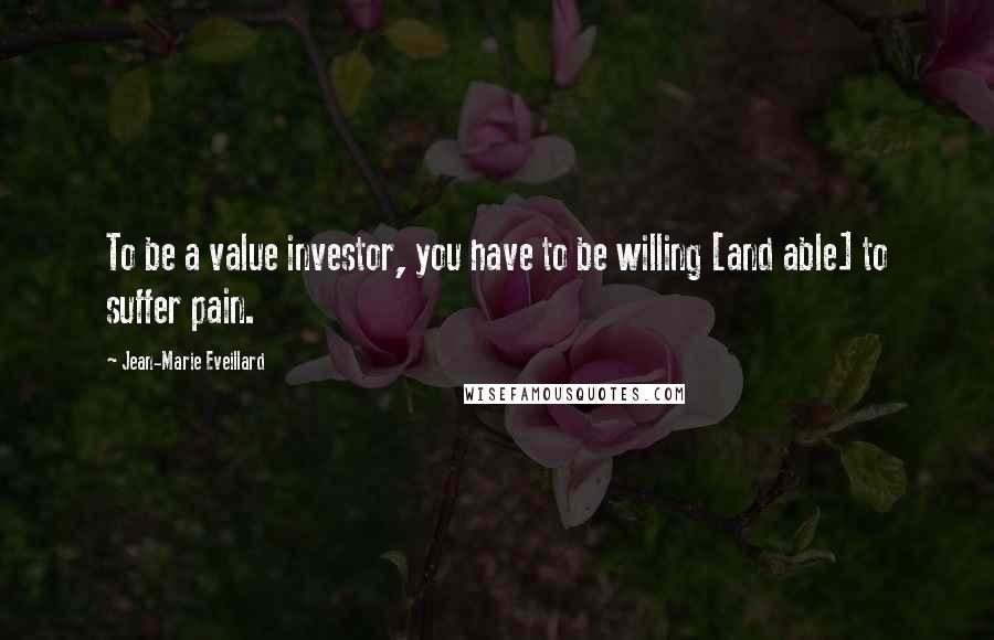 Jean-Marie Eveillard Quotes: To be a value investor, you have to be willing [and able] to suffer pain.