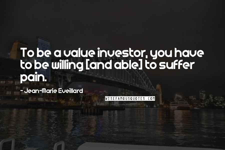 Jean-Marie Eveillard Quotes: To be a value investor, you have to be willing [and able] to suffer pain.