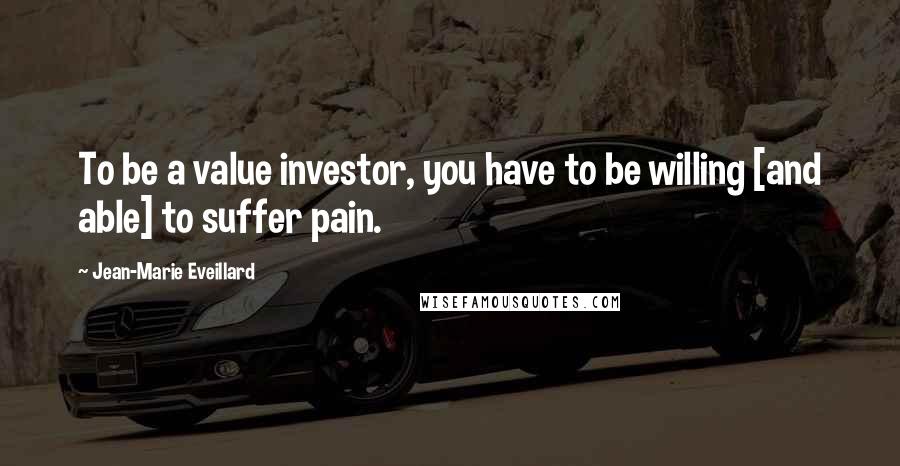 Jean-Marie Eveillard Quotes: To be a value investor, you have to be willing [and able] to suffer pain.