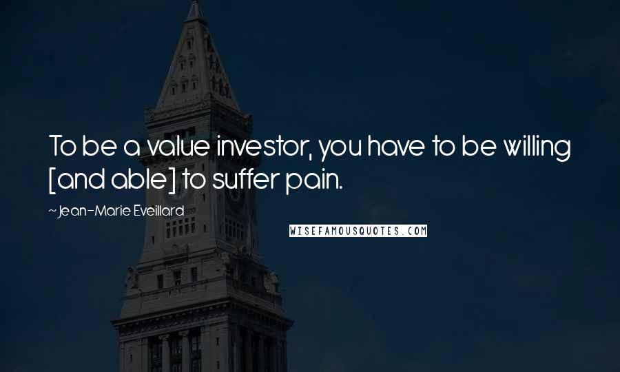 Jean-Marie Eveillard Quotes: To be a value investor, you have to be willing [and able] to suffer pain.