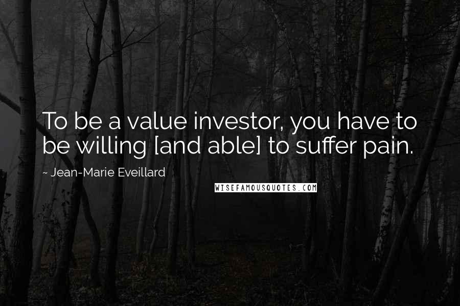 Jean-Marie Eveillard Quotes: To be a value investor, you have to be willing [and able] to suffer pain.