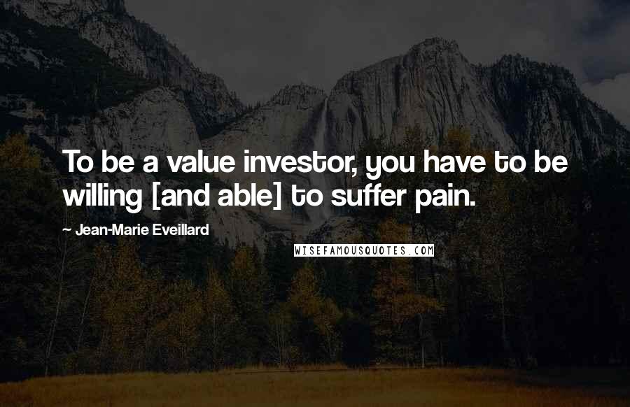 Jean-Marie Eveillard Quotes: To be a value investor, you have to be willing [and able] to suffer pain.