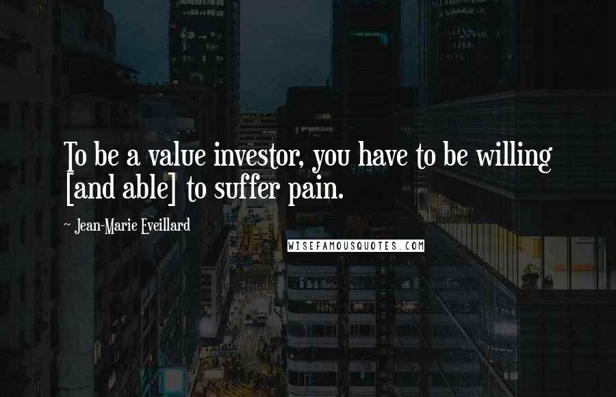 Jean-Marie Eveillard Quotes: To be a value investor, you have to be willing [and able] to suffer pain.