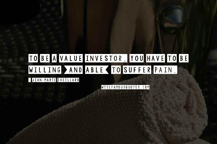 Jean-Marie Eveillard Quotes: To be a value investor, you have to be willing [and able] to suffer pain.