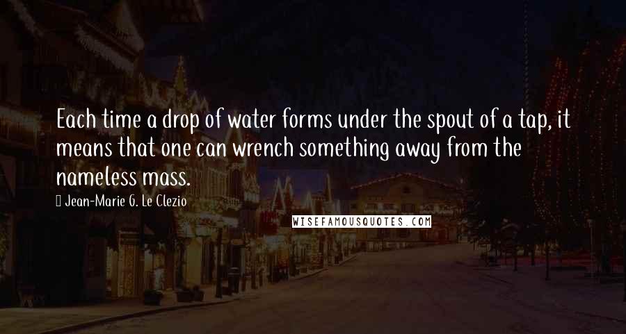 Jean-Marie G. Le Clezio Quotes: Each time a drop of water forms under the spout of a tap, it means that one can wrench something away from the nameless mass.