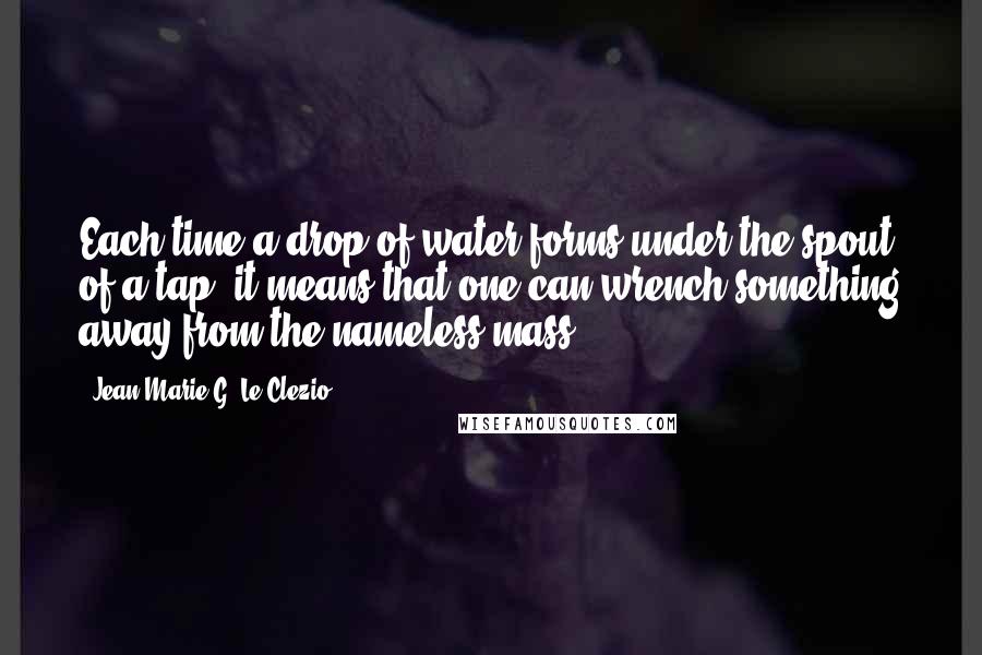 Jean-Marie G. Le Clezio Quotes: Each time a drop of water forms under the spout of a tap, it means that one can wrench something away from the nameless mass.