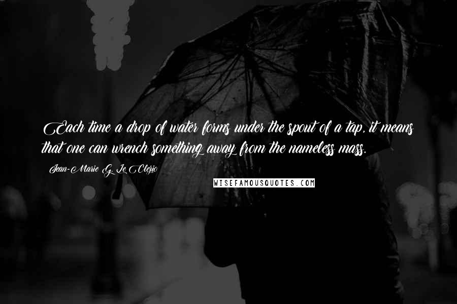 Jean-Marie G. Le Clezio Quotes: Each time a drop of water forms under the spout of a tap, it means that one can wrench something away from the nameless mass.