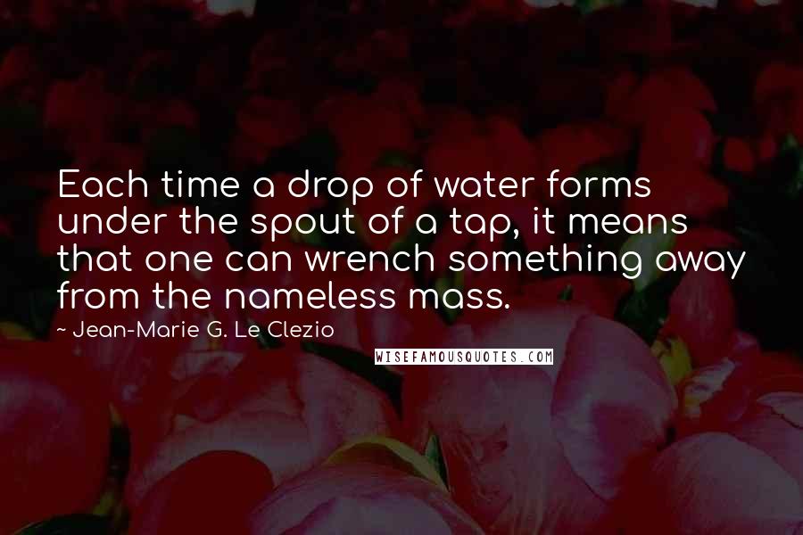 Jean-Marie G. Le Clezio Quotes: Each time a drop of water forms under the spout of a tap, it means that one can wrench something away from the nameless mass.