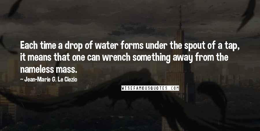 Jean-Marie G. Le Clezio Quotes: Each time a drop of water forms under the spout of a tap, it means that one can wrench something away from the nameless mass.