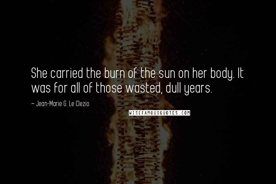 Jean-Marie G. Le Clezio Quotes: She carried the burn of the sun on her body. It was for all of those wasted, dull years.