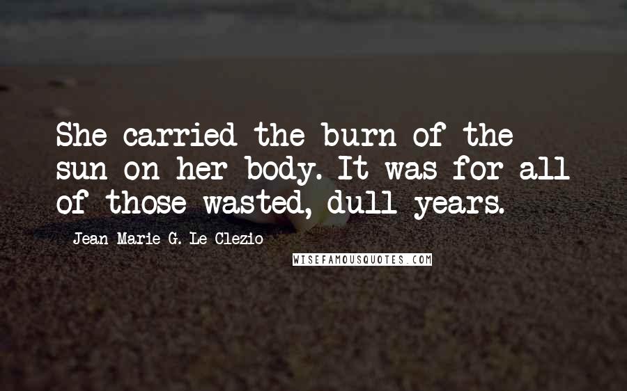 Jean-Marie G. Le Clezio Quotes: She carried the burn of the sun on her body. It was for all of those wasted, dull years.