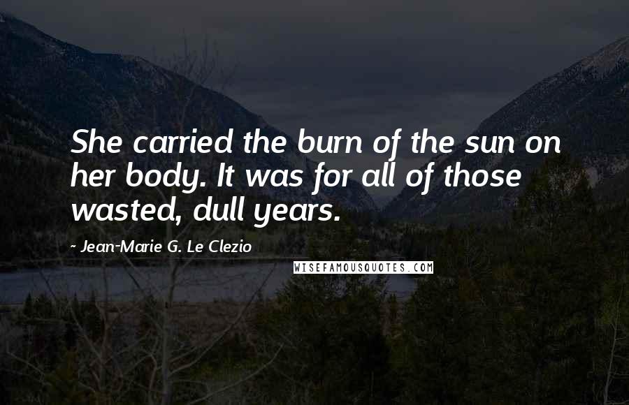 Jean-Marie G. Le Clezio Quotes: She carried the burn of the sun on her body. It was for all of those wasted, dull years.