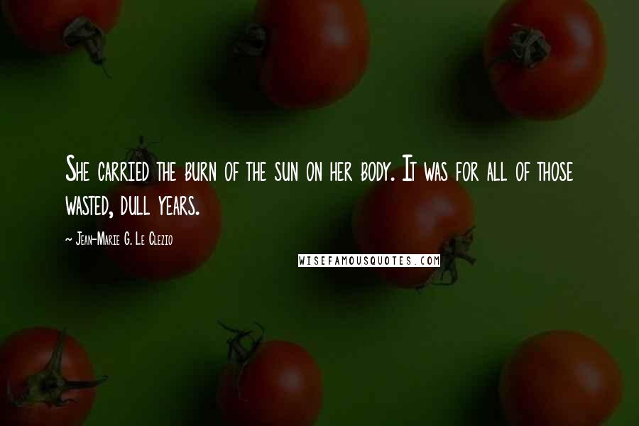 Jean-Marie G. Le Clezio Quotes: She carried the burn of the sun on her body. It was for all of those wasted, dull years.