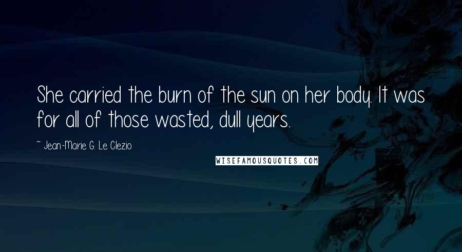 Jean-Marie G. Le Clezio Quotes: She carried the burn of the sun on her body. It was for all of those wasted, dull years.